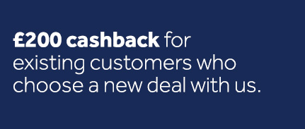 200 pounds cashback for existing customers who choose a new deal with us.